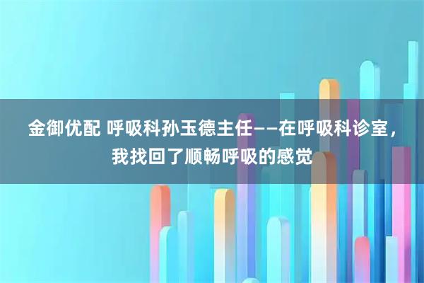 金御优配 呼吸科孙玉德主任——在呼吸科诊室，我找回了顺畅呼吸的感觉