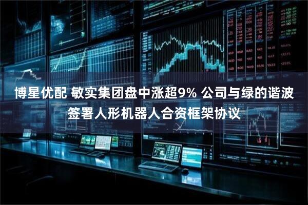 博星优配 敏实集团盘中涨超9% 公司与绿的谐波签署人形机器人合资框架协议