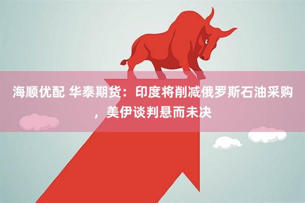 海顺优配 华泰期货：印度将削减俄罗斯石油采购，美伊谈判悬而未决